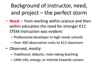Background of instructor, need,
  and project – the perfect storm
• Need – from working within science and then
  within education the need for stronger K12
  STEM instruction was evident:
  – Professional developer in high needs schools
  – Over 300 observation visits to K12 classroom
• Observed, mostly:
  – Traditional, didactic, note-taking teaching
  – Little info, energy, or interest towards careers
 