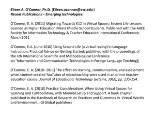Eileen A. O'Connor, Ph.D. (Eileen.oconnor@esc.edu )
Recent Publications – Emerging technologies:

O’Connor, E. A. (2011) Migrating Towards K12 in Virtual Spaces: Second Life Lessons
Learned as Higher Education Meets Middle School Students. Published with the AACE
Society for Information Technology & Teacher Education International Conference,
March 2011

O’Connor, E.A. (June 2010) Using Second Life (a virtual reality) in Language
Instruction: Practical Advice on Getting Started; published with the proceedings of
the 4th International Scientific and Methodological Conference
on "Information and Communication Technologies in Foreign Language Teaching‖

O’Connor, E. A. (2010- 2011) The effect on learning, communication, and assessment
when student-created YouTubes of microteaching were used in an online teacher-
education course. Journal of Educational Technology Systems, 39(2), pp. 135-154.

O’Connor, E. A. (2010) Practical Considerations When Using Virtual Spaces for
Learning and Collaboration, with Minimal Setup and Support. A book chapter
published in the Handbook of Research on Practices and Outcomes in Virtual Worlds
and Environment, IGI Global publishers
 