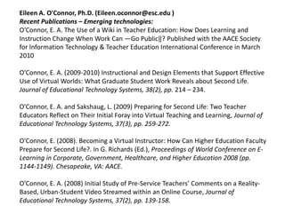 Eileen A. O'Connor, Ph.D. (Eileen.oconnor@esc.edu )
Recent Publications – Emerging technologies:
O’Connor, E. A. The Use of a Wiki in Teacher Education: How Does Learning and
Instruction Change When Work Can ―Go Public‖? Published with the AACE Society
for Information Technology & Teacher Education International Conference in March
2010

O’Connor, E. A. (2009-2010) Instructional and Design Elements that Support Effective
Use of Virtual Worlds: What Graduate Student Work Reveals about Second Life.
Journal of Educational Technology Systems, 38(2), pp. 214 – 234.

O’Connor, E. A. and Sakshaug, L. (2009) Preparing for Second Life: Two Teacher
Educators Reflect on Their Initial Foray into Virtual Teaching and Learning, Journal of
Educational Technology Systems, 37(3), pp. 259-272.

O'Connor, E. (2008). Becoming a Virtual Instructor: How Can Higher Education Faculty
Prepare for Second Life?. In G. Richards (Ed.), Proceedings of World Conference on E-
Learning in Corporate, Government, Healthcare, and Higher Education 2008 (pp.
1144-1149). Chesapeake, VA: AACE.

O’Connor, E. A. (2008) Initial Study of Pre-Service Teachers’ Comments on a Reality-
Based, Urban-Student Video Streamed within an Online Course, Journal of
Educational Technology Systems, 37(2), pp. 139-158.
 