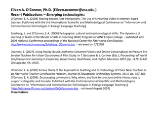 Eileen A. O'Connor, Ph.D. (Eileen.oconnor@esc.edu )
Recent Publications – Emerging technologies:
O’Connor, E. A. (2008) Moving Beyond Text Interactions: The Use of Streaming Video in Internet-Based
Courses. Published with the 3rd International Scientific and Methodological Conference on "Information and
Communication Technologies in Foreign Language Teaching‖

Sakshaug, L. and O’Connor, E.A. (2008) Pedagogical, cultural and epistemological shifts: The dynamics of
learning to teach in the Master of Arts in Teaching (MAT) Program at SUNY Empire College – published with
2009 National Conference proceedings of the National Center for Alternative Certification;
http://www.teach-now.org/Sakshaug_OConnor.doc - retrieved on 7/22/09

Oconnor, E. (2007). Using Reality-Based, Authentic Streamed-Videos and Online Conversations to Prepare Pre-
Service Teachers for Urban Classrooms: A Pilot Study. In T. Bastiaens & S. Carliner (Eds.), Proceedings of World
Conference on E-Learning in Corporate, Government, Healthcare, and Higher Education 2007 (pp. 1179-1184).
Chesapeake, VA: AACE.

O’Connor, E. A. (2007) A Case Study of the Approach to Teaching and to Technology of Three New Teachers in
an Alternative Teacher Certification Program, Journal of Educational Technology Systems, 35(3), pp. 357-382.
O’Connor, E. A. (2006). Encouraging community: Why, when, and how to structure online interactions to
support collegiality and honesty. Published with the 2nd International Scientific and Methodological
Conference on "Information and Communication Technologies in Foreign Language Teaching ‖
(http://distance.ffl.msu.ru/cdo/conf0606/oconnor.doc - retrieved August 2007)
Presentations
 