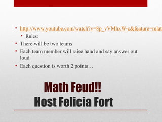 Math Feud!!
Host Felicia Fort
• http://www.youtube.com/watch?v=8p_vVMhxW-c&feature=relate
• Rules:
• There will be two teams
• Each team member will raise hand and say answer out
loud
• Each question is worth 2 points…
 
