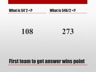 First team to get answer wins point
What is 54*2 =?
108
What is 546/2 =?
273
 