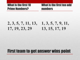First team to get answer wins point
What is the first 10
Prime Numbers?
2, 3, 5, 7, 11, 13,
17, 19, 23, 29
What is the first ten odd
numbers
1, 3, 5, 7, 9, 11,
13, 15, 17, 19
 