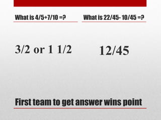 First team to get answer wins point
What is 4/5+7/10 =?
3/2 or 1 1/2
What is 22/45- 10/45 =?
12/45
 