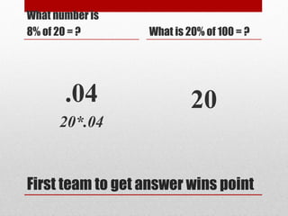 First team to get answer wins point
What number is
8% of 20 = ?
.04
20*.04
What is 20% of 100 = ?
20
 