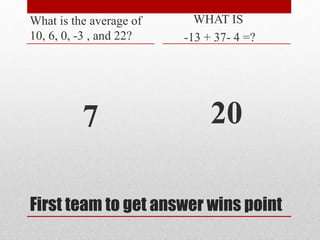 First team to get answer wins point
What is the average of
10, 6, 0, -3 , and 22?
7
WHAT IS
-13 + 37- 4 =?
20
 