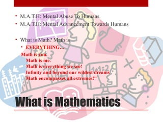 What is Mathematics
• M.A.T.H: Mental Abuse To Humans
• M.A.T.H: Mental Advancement Towards Humans
• What is Math? Math is
• EVERYTHING…
Math is you.
Math is me.
Math is everything we see!
Infinity and beyond our wildest dreams
Math encompasses all extremes!"
 