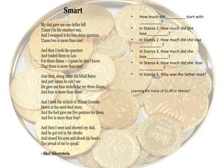 • How much did _________ start with
__________?
• In Stanza 1. How much did She
lose__________?
• In Stanza 2. How much did she lose
__________ ?
• In Stanza 3. How much did she
lose__________?
• In Stanza 4. How much did she lose
___________?
• In Stanza 5. Why was the father mad?
Learning the Value of $1.00 or Money?
Smart
My dad gave me one dollar bill
'Cause I'm his smartest son,
And I swapped it for two shiny quarters
'Cause two is more than one!
And then I took the quarters
And traded them to Lou
For three dimes -- I guess he don't know
That three is more than two!
Just then, along came old blind Bates
And just 'cause he can't see
He gave me four nickels for my three dimes,
And four is more than three!
And I took the nickels to Hiram Coombs
Down at the seed-feed store,
And the fool gave me five pennies for them,
And five is more than four!
And then I went and showed my dad,
And he got red in the cheeks
And closed his eyes and shook his head--
Too proud of me to speak!
- Shel Silverstein
 