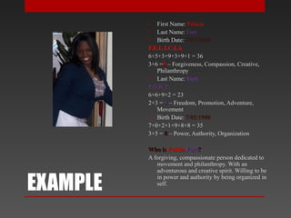 EXAMPLE
• First Name: Felicia
• Last Name: Fort
• Birth Date: 7/02/1988
F.E.L.I.C.I.A
6+5+3+9+3+9+1 = 36
3+6 =99 – Forgiveness, Compassion, Creative,
Philanthropy
• Last Name: Fort
F.O.R.T
6+6+9+2 = 23
2+3 = 55 – Freedom, Promotion, Adventure,
Movement
• Birth Date: 7/02/1988
7+0+2+1+9+8+8 = 35
3+5 = 88 – Power, Authority, Organization
Who isWho is FeliciaFelicia FortFort??
A forgiving, compassionate person dedicated to
movement and philanthropy. With an
adventurous and creative spirit. Willing to be
in power and authority by being organized in
self.
 