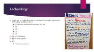 Technology
 There are 10 types of people in the world: Those who understand
technology and those don’t.
 In the binary language of computers 10 is two
 00
 01
 10
 11
 Be a Technologist
 Strive for Expertise
 IoT
 http://iot.do/devices
 