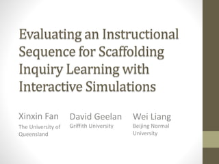 Evaluating an Instructional
Sequence for Scaffolding
Inquiry Learning with
Interactive Simulations
Xinxin Fan
The University of
Queensland
David Geelan
Griffith University
Wei Liang
Beijing Normal
University
 