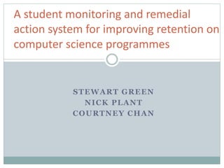 STEWART GREEN
NICK PLANT
COURTNEY CHAN
A student monitoring and remedial
action system for improving retention on
computer science programmes
 