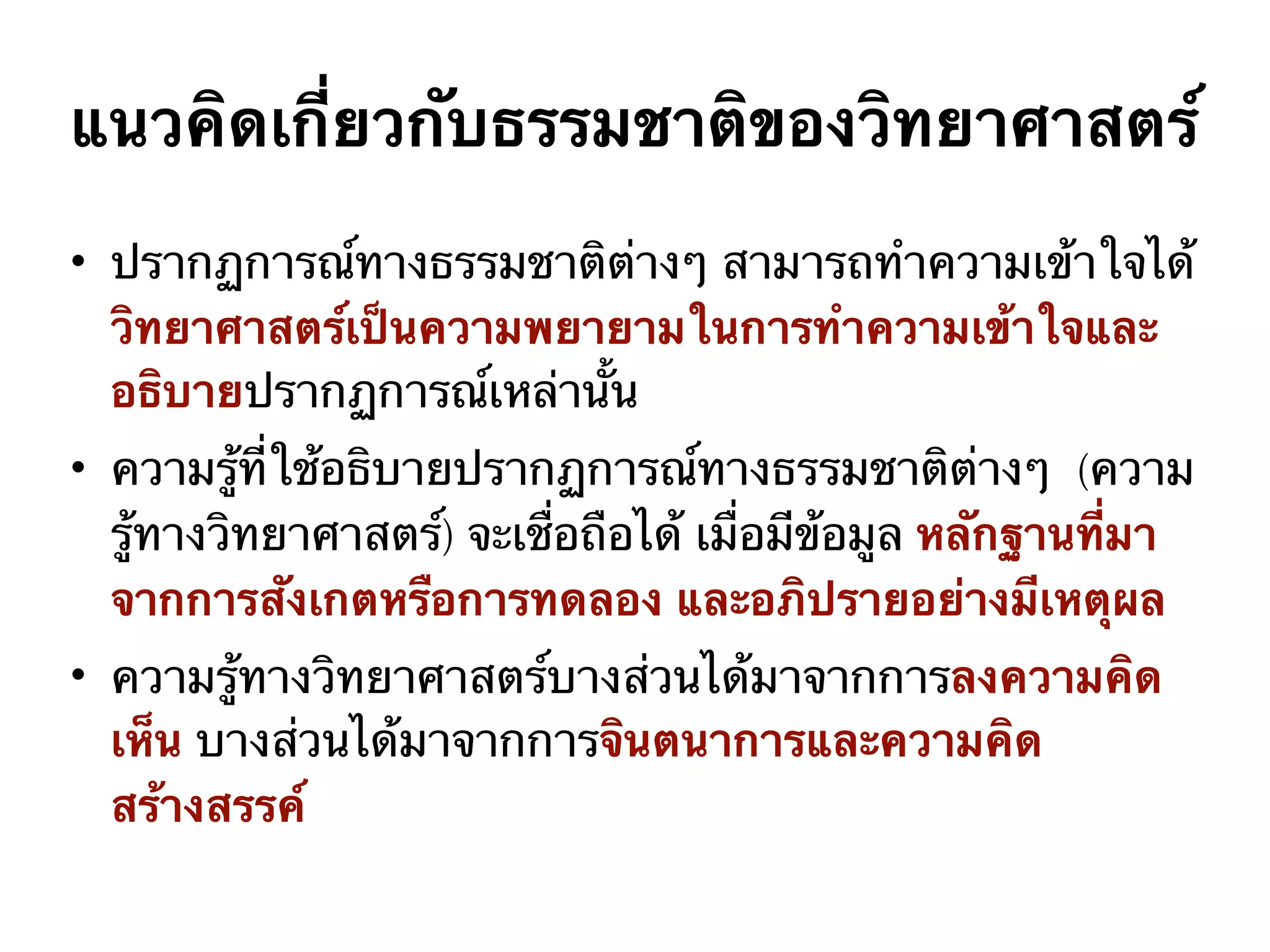 แนวคิดเกี่ยวกับธรรมชาติของวิทยาศาสตร์
• ปรากฏการณ์ทางธรรมชาติต่างๆ สามารถทำความเข้าใจได้
วิทยาศาสตร์เป็นความพยายามในการทำความเข้าใจและ
อธิบายปรากฏการณ์เหล่านั้น
• ความรู้ที่ใช้อธิบายปรากฏการณ์ทางธรรมชาติต่างๆ (ความ
รู้ทางวิทยาศาสตร์) จะเชื่อถือได้ เมื่อมีข้อมูล หลักฐานที่มา
จากการสังเกตหรือการทดลอง และอภิปรายอย่างมีเหตุผล
• ความรู้ทางวิทยาศาสตร์บางส่วนได้มาจากการลงความคิด
เห็น บางส่วนได้มาจากการจินตนาการและความคิด
สร้างสรรค์
 