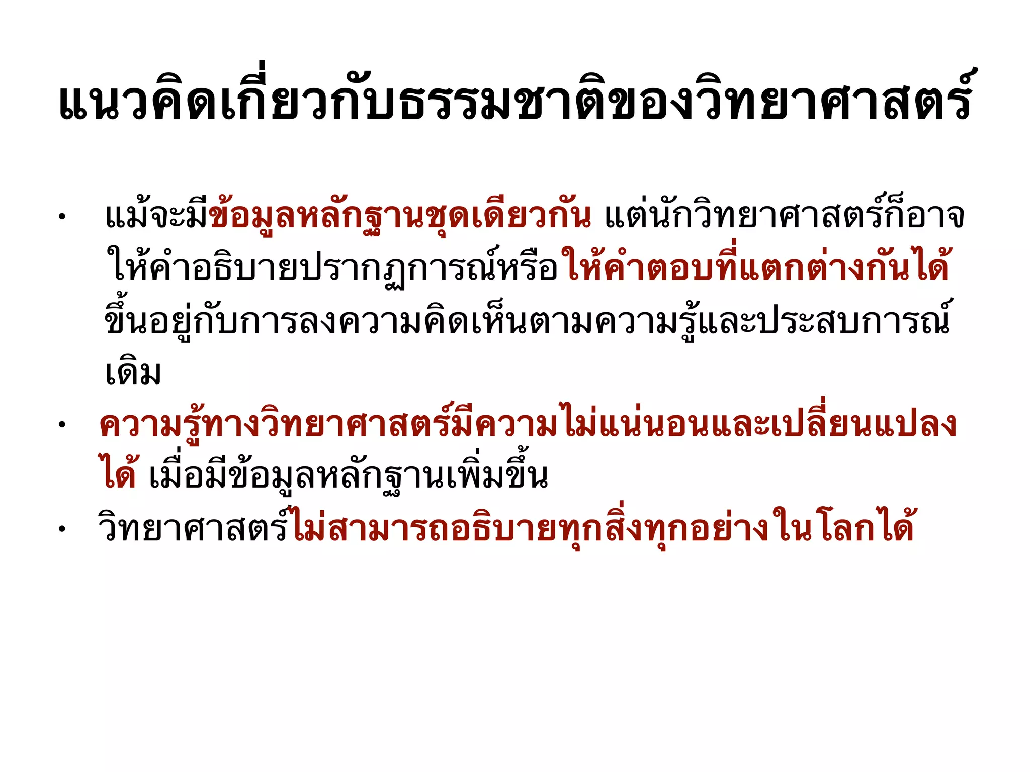 • แม้จะมีข้อมูลหลักฐานชุดเดียวกัน แต่นักวิทยาศาสตร์ก็อาจ
ให้คำอธิบายปรากฏการณ์หรือให้คำตอบที่แตกต่างกันได้
ขึ้นอยู่กับการลงความคิดเห็นตามความรู้และประสบการณ์
เดิม
• ความรู้ทางวิทยาศาสตร์มีความไม่แน่นอนและเปลี่ยนแปลง
ได้ เมื่อมีข้อมูลหลักฐานเพิ่มขึ้น
• วิทยาศาสตร์ไม่สามารถอธิบายทุกสิ่งทุกอย่างในโลกได้
แนวคิดเกี่ยวกับธรรมชาติของวิทยาศาสตร์
 