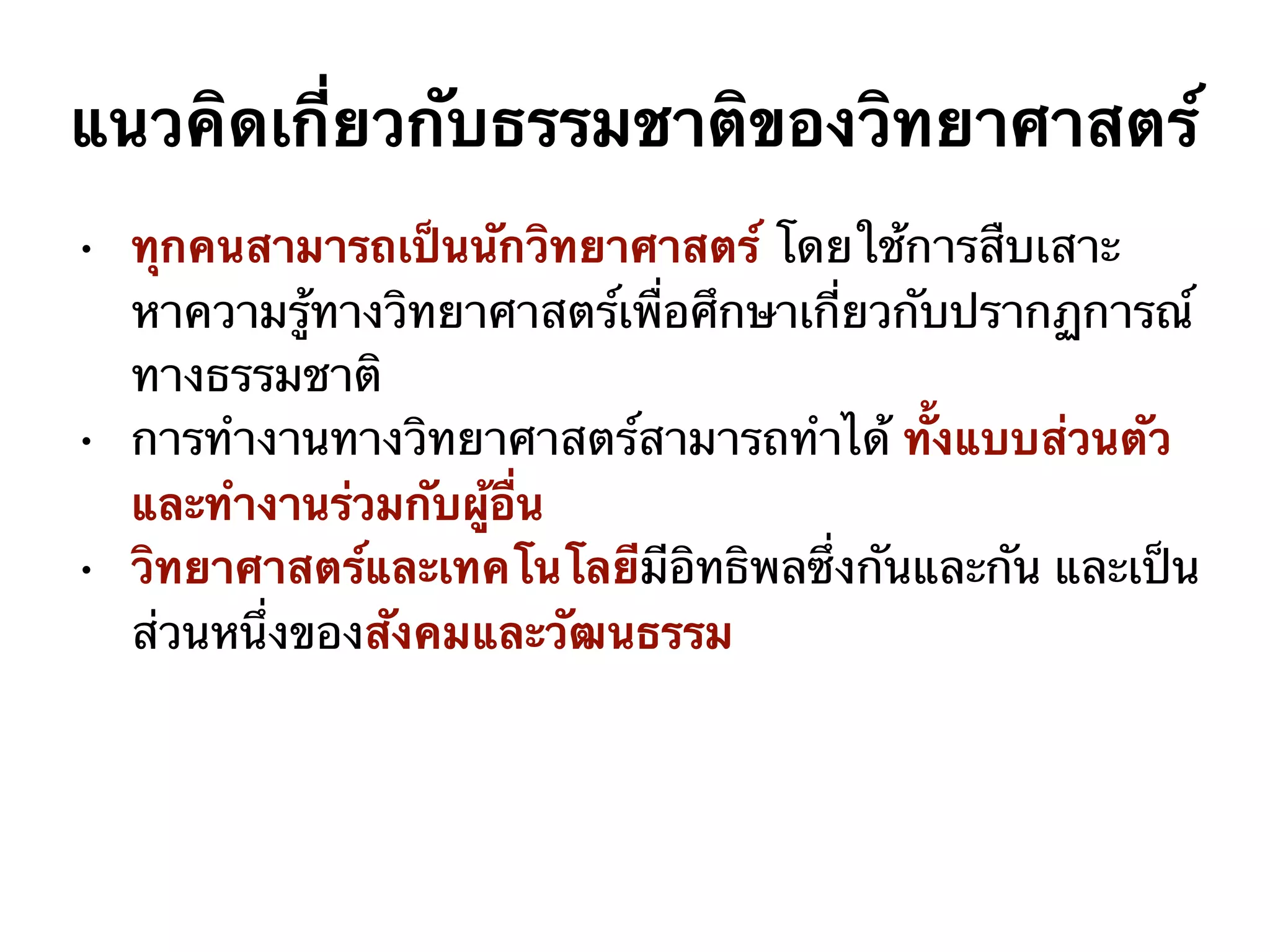 • ทุกคนสามารถเป็นนักวิทยาศาสตร์ โดยใช้การสืบเสาะ
หาความรู้ทางวิทยาศาสตร์เพื่อศึกษาเกี่ยวกับปรากฏการณ์
ทางธรรมชาติ
• การทำงานทางวิทยาศาสตร์สามารถทำได้ ทั้งแบบส่วนตัว
และทำงานร่วมกับผู้อื่น
• วิทยาศาสตร์และเทคโนโลยีมีอิทธิพลซึ่งกันและกัน และเป็น
ส่วนหนึ่งของสังคมและวัฒนธรรม
แนวคิดเกี่ยวกับธรรมชาติของวิทยาศาสตร์
 