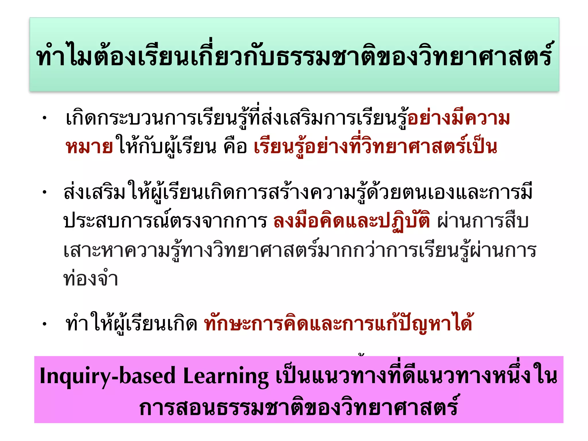• เกิดกระบวนการเรียนรู้ที่ส่งเสริมการเรียนรู้อย่างมีความ
หมายให้กับผู้เรียน คือ เรียนรู้อย่างที่วิทยาศาสตร์เป็น
• ส่งเสริมให้ผู้เรียนเกิดการสร้างความรู้ด้วยตนเองและการมี
ประสบการณ์ตรงจากการ ลงมือคิดและปฏิบัติ ผ่านการสืบ
เสาะหาความรู้ทางวิทยาศาสตร์มากกว่าการเรียนรู้ผ่านการ
ท่องจำ
• ทำให้ผู้เรียนเกิด ทักษะการคิดและการแก้ปัญหาได้
• ทำให้สามารถส่งเสริมประสบการณ์ทั้งด้านทางด้าน ปัญญา
และคุณธรรม
ทำไมต้องเรียนเกี่ยวกับธรรมชาติของวิทยาศาสตร์
Inquiry-based Learning เป็นแนวทางที่ดีแนวทางหนึ่งใน
การสอนธรรมชาติของวิทยาศาสตร์
 