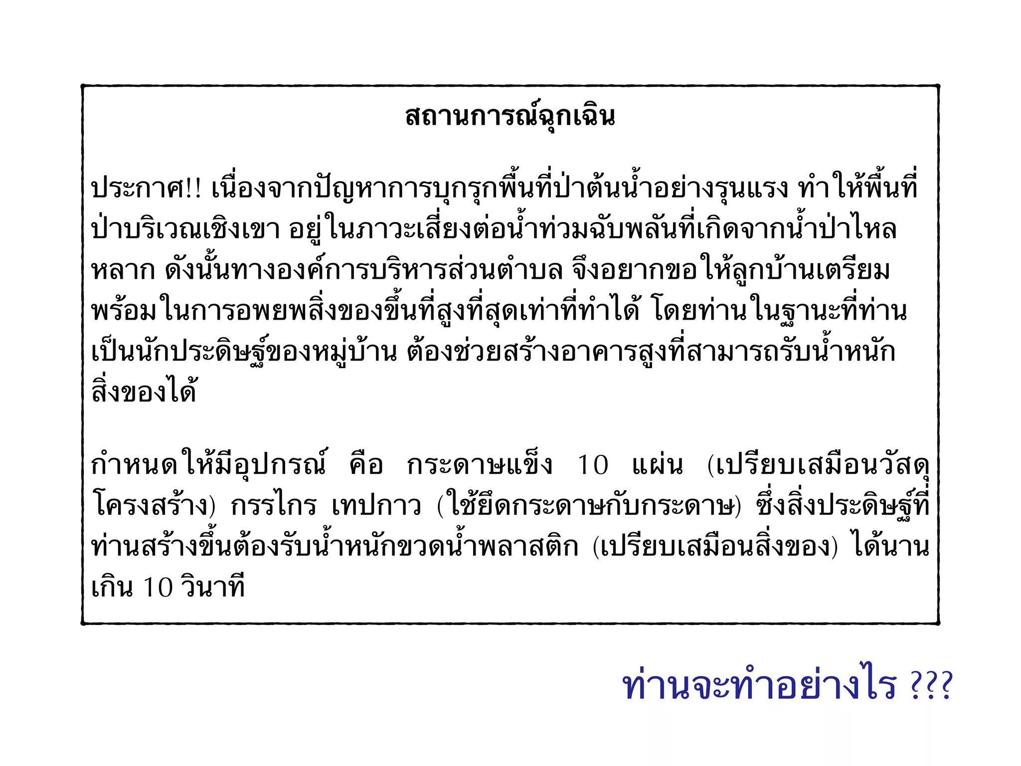 สถานการณ์ฉุกเฉิน
ประกาศ!! เนื่องจากปัญหาการบุกรุกพื้นที่ป่าต้นน้ำอย่างรุนแรง ทำให้พื้นที่
ป่าบริเวณเชิงเขา อยู่ในภาวะเสี่ยงต่อน้ำท่วมฉับพลันที่เกิดจากน้ำป่าไหล
หลาก ดังนั้นทางองค์การบริหารส่วนตำบล จึงอยากขอให้ลูกบ้านเตรียม
พร้อมในการอพยพสิ่งของขึ้นที่สูงที่สุดเท่าที่ทำได้ โดยท่านในฐานะที่ท่าน
เป็นนักประดิษฐ์ของหมู่บ้าน ต้องช่วยสร้างอาคารสูงที่สามารถรับน้ำหนัก
สิ่งของได้
กำหนดให้มีอุปกรณ์ คือ กระดาษแข็ง 10 แผ่น (เปรียบเสมือนวัสดุ
โครงสร้าง) กรรไกร เทปกาว (ใช้ยึดกระดาษกับกระดาษ) ซึ่งสิ่งประดิษฐ์ที่
ท่านสร้างขึ้นต้องรับน้ำหนักขวดน้ำพลาสติก (เปรียบเสมือนสิ่งของ) ได้นาน
เกิน 10 วินาที
ท่านจะทำอย่างไร ???
 