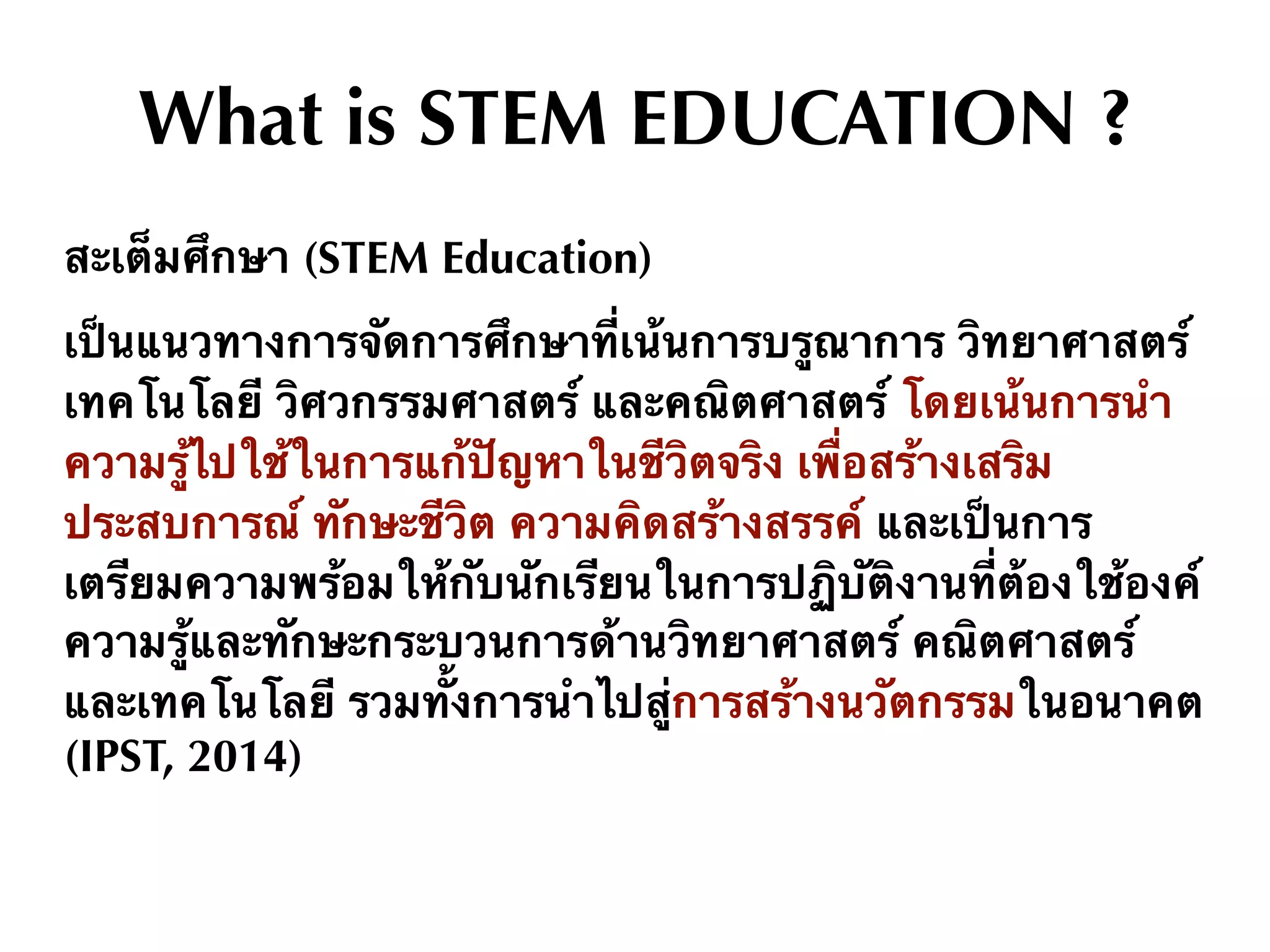 What is STEM EDUCATION ?
สะเต็มศึกษา (STEM Education)
เป็นแนวทางการจัดการศึกษาที่เน้นการบรูณาการ วิทยาศาสตร์
เทคโนโลยี วิศวกรรมศาสตร์ และคณิตศาสตร์ โดยเน้นการนํา
ความรู้ไปใช้ในการแก้ปัญหาในชีวิตจริง เพื่อสร้างเสริม
ประสบการณ์ ทักษะชีวิต ความคิดสร้างสรรค์ และเป็นการ
เตรียมความพร้อมให้กับนักเรียนในการปฏิบัติงานที่ต้องใช้องค์
ความรู้และทักษะกระบวนการด้านวิทยาศาสตร์ คณิตศาสตร์
และเทคโนโลยี รวมทั้งการนำไปสู่การสร้างนวัตกรรมในอนาคต
(IPST, 2014)
 