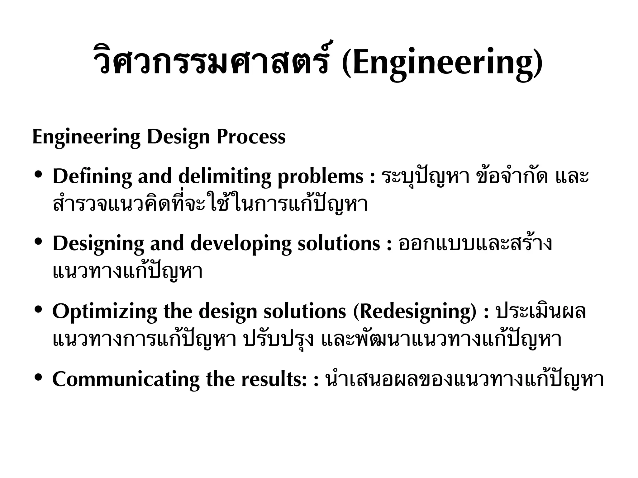 วิศวกรรมศาสตร์ (Engineering)
Engineering Design Process
• Defining and delimiting problems : ระบุปัญหา ข้อจำกัด และ
สํารวจแนวคิดที่จะใช้ในการแก้ปัญหา
• Designing and developing solutions : ออกแบบและสร้าง
แนวทางแก้ปัญหา
• Optimizing the design solutions (Redesigning) : ประเมินผล
แนวทางการแก้ปัญหา ปรับปรุง และพัฒนาแนวทางแก้ปัญหา
• Communicating the results: : นําเสนอผลของแนวทางแก้ปัญหา
 