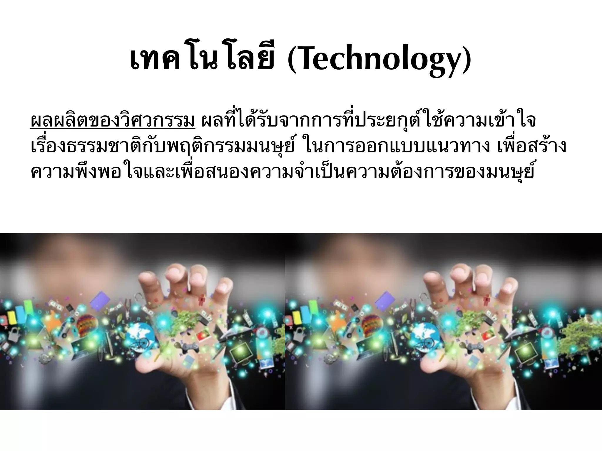 เทคโนโลยี (Technology)
ผลผลิตของวิศวกรรม ผลที่ได้รับจากการที่ประยกุต์ใช้ความเข้าใจ
เรื่องธรรมชาติกับพฤติกรรมมนษุย์ ในการออกแบบแนวทาง เพื่อสร้าง
ความพึงพอใจและเพื่อสนองความจําเป็นความต้องการของมนษุย์
 