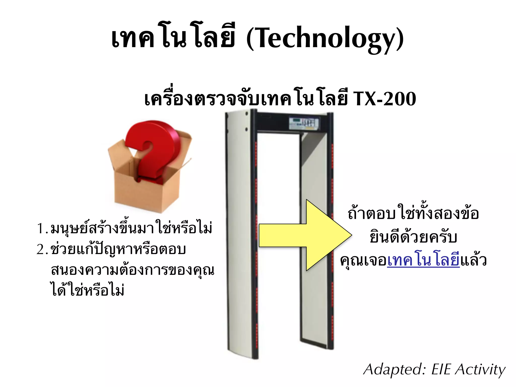 เทคโนโลยี (Technology)
Adapted: EIE Activity
เครื่องตรวจจับเทคโนโลยี TX-200
1.มนุษย์สร้างขึ้นมาใช่หรือไม่
2.ช่วยแก้ปัญหาหรือตอบ
สนองความต้องการของคุณ
ได้ใช่หรือไม่
ถ้าตอบใช่ทั้งสองข้อ
ยินดีด้วยครับ
คุณเจอเทคโนโลยีแล้ว
 