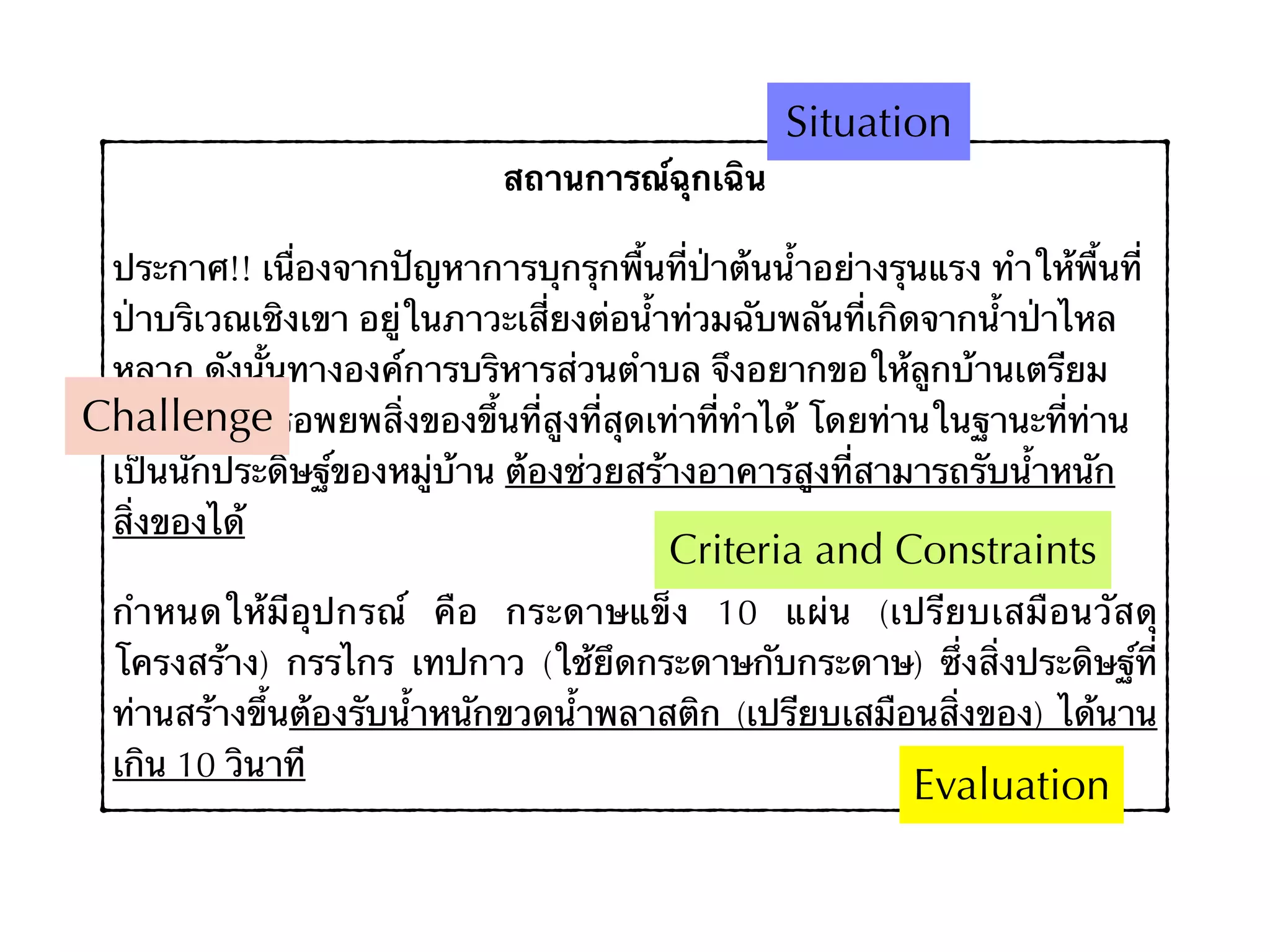 สถานการณ์ฉุกเฉิน
ประกาศ!! เนื่องจากปัญหาการบุกรุกพื้นที่ป่าต้นน้ำอย่างรุนแรง ทำให้พื้นที่
ป่าบริเวณเชิงเขา อยู่ในภาวะเสี่ยงต่อน้ำท่วมฉับพลันที่เกิดจากน้ำป่าไหล
หลาก ดังนั้นทางองค์การบริหารส่วนตำบล จึงอยากขอให้ลูกบ้านเตรียม
พร้อมในการอพยพสิ่งของขึ้นที่สูงที่สุดเท่าที่ทำได้ โดยท่านในฐานะที่ท่าน
เป็นนักประดิษฐ์ของหมู่บ้าน ต้องช่วยสร้างอาคารสูงที่สามารถรับน้ำหนัก
สิ่งของได้
กำหนดให้มีอุปกรณ์ คือ กระดาษแข็ง 10 แผ่น (เปรียบเสมือนวัสดุ
โครงสร้าง) กรรไกร เทปกาว (ใช้ยึดกระดาษกับกระดาษ) ซึ่งสิ่งประดิษฐ์ที่
ท่านสร้างขึ้นต้องรับน้ำหนักขวดน้ำพลาสติก (เปรียบเสมือนสิ่งของ) ได้นาน
เกิน 10 วินาที
Situation
Challenge
Criteria and Constraints
Evaluation
 
