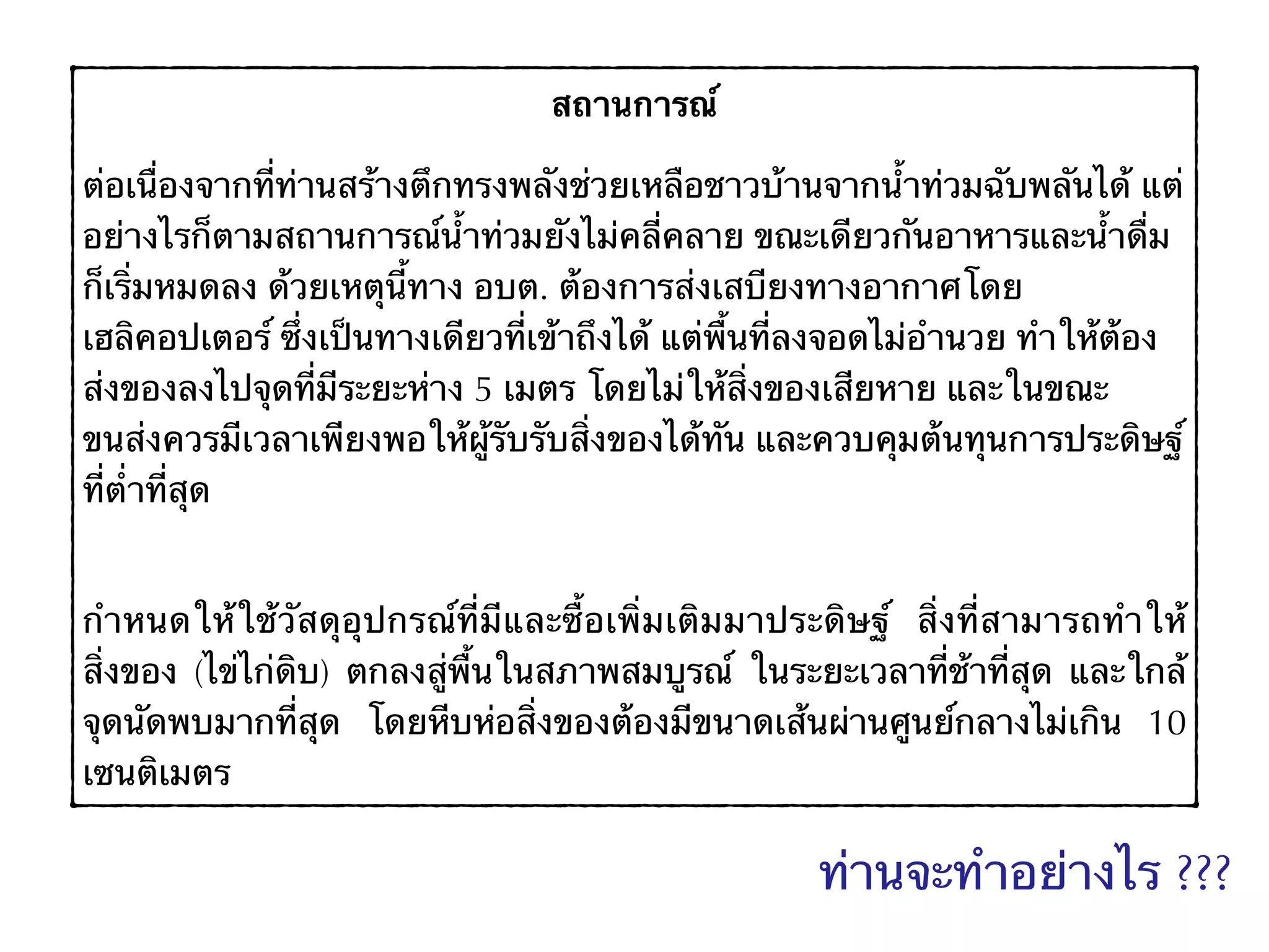 สถานการณ์
ต่อเนื่องจากที่ท่านสร้างตึกทรงพลังช่วยเหลือชาวบ้านจากน้ำท่วมฉับพลันได้ แต่
อย่างไรก็ตามสถานการณ์น้ำท่วมยังไม่คลี่คลาย ขณะเดียวกันอาหารและน้ำดื่ม
ก็เริ่มหมดลง ด้วยเหตุนี้ทาง อบต. ต้องการส่งเสบียงทางอากาศโดย
เฮลิคอปเตอร์ ซึ่งเป็นทางเดียวที่เข้าถึงได้ แต่พื้นที่ลงจอดไม่อำนวย ทำให้ต้อง
ส่งของลงไปจุดที่มีระยะห่าง 5 เมตร โดยไม่ให้สิ่งของเสียหาย และในขณะ
ขนส่งควรมีเวลาเพียงพอให้ผู้รับรับสิ่งของได้ทัน และควบคุมต้นทุนการประดิษฐ์
ที่ต่ำที่สุด
กำหนดให้ใช้วัสดุอุปกรณ์ที่มีและซื้อเพิ่มเติมมาประดิษฐ์ สิ่งที่สามารถทำให้
สิ่งของ (ไข่ไก่ดิบ) ตกลงสู่พื้นในสภาพสมบูรณ์ ในระยะเวลาที่ช้าที่สุด และใกล้
จุดนัดพบมากที่สุด โดยหีบห่อสิ่งของต้องมีขนาดเส้นผ่านศูนย์กลางไม่เกิน 10
เซนติเมตร
ท่านจะทำอย่างไร ???
 