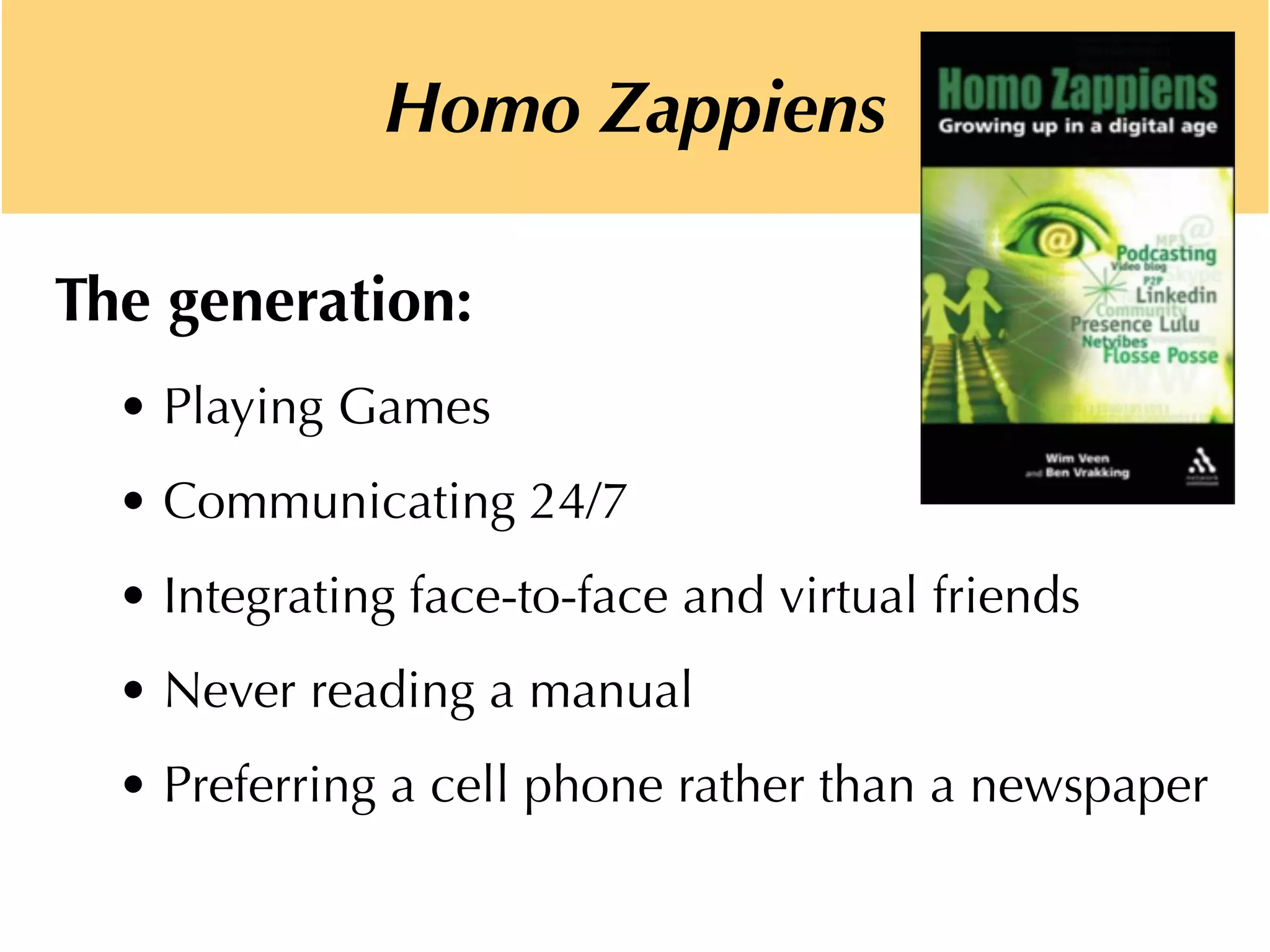 The generation:
• Playing Games
• Communicating 24/7
• Integrating face-to-face and virtual friends
• Never reading a manual
• Preferring a cell phone rather than a newspaper
Homo Zappiens
 