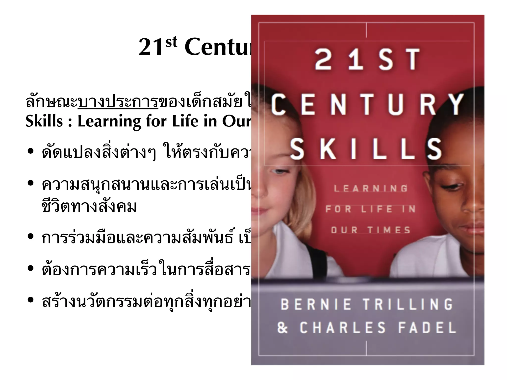 21st Century Students
ลักษณะบางประการของเด็กสมัยใหม่ จากหนังสือ 21st Century
Skills : Learning for Life in Our Times
• ดัดแปลงสิ่งต่างๆ ให้ตรงกับความต้องการและความพอใจของตน
• ความสนุกสนานและการเล่นเป็นส่วนหนึ่งของงาน การเรียนรู้ และ
ชีวิตทางสังคม
• การร่วมมือและความสัมพันธ์ เป็นส่วนหนึ่งของทุกกิจกรรม
• ต้องการความเร็วในการสื่อสาร การหาข้อมูล และตอบคําถาม
• สร้างนวัตกรรมต่อทุกสิ่งทุกอย่างในชีวิต
 