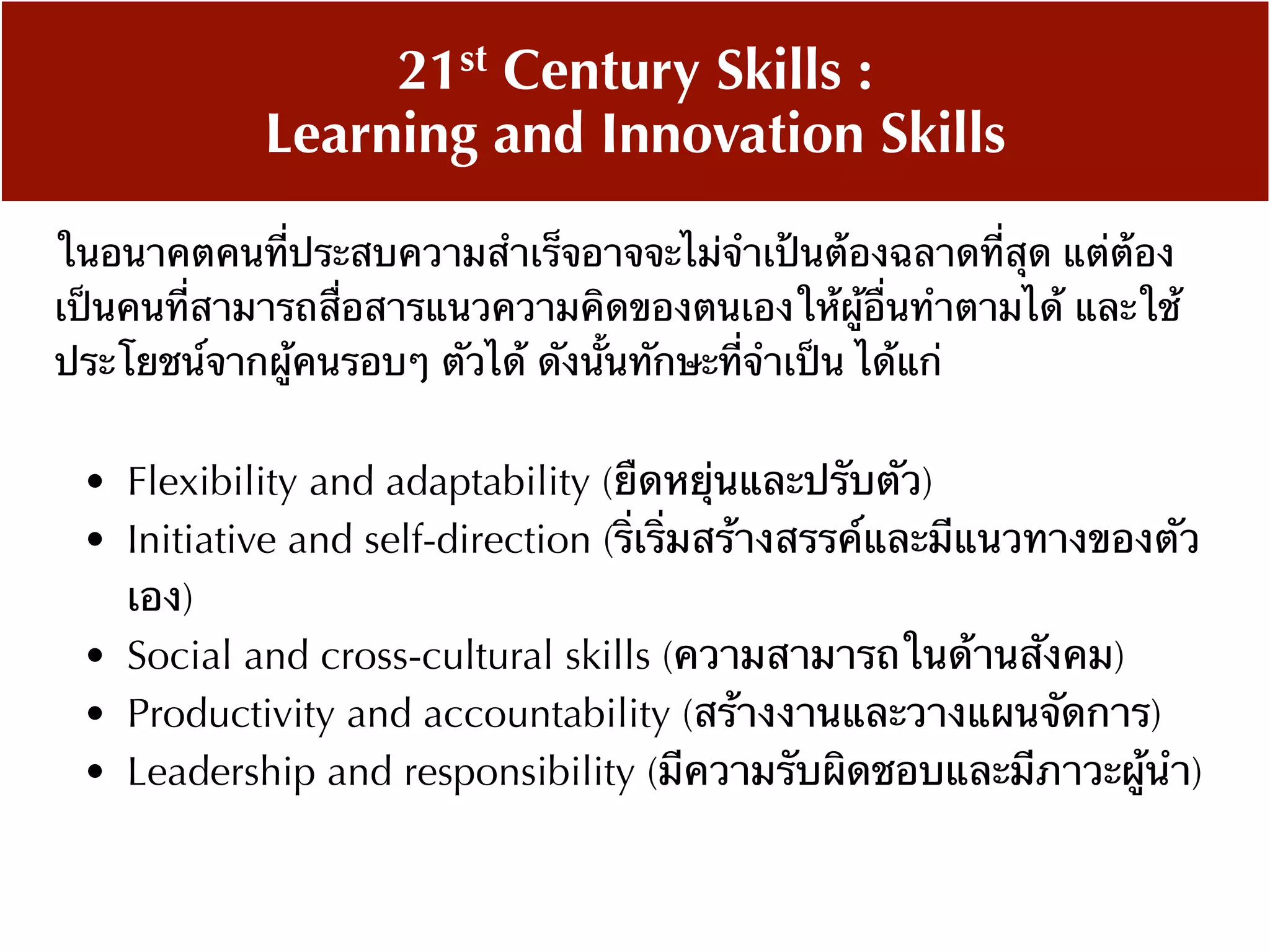 • Flexibility and adaptability (ยืดหยุ่นและปรับตัว)
• Initiative and self-direction (ริ่เริ่มสร้างสรรค์และมีแนวทางของตัว
เอง)
• Social and cross-cultural skills (ความสามารถในด้านสังคม)
• Productivity and accountability (สร้างงานและวางแผนจัดการ)
• Leadership and responsibility (มีความรับผิดชอบและมีภาวะผู้นำ)
21st Century Skills :
Learning and Innovation Skills
ในอนาคตคนที่ประสบความสำเร็จอาจจะไม่จำเป้นต้องฉลาดที่สุด แต่ต้อง
เป็นคนที่สามารถสื่อสารแนวความคิดของตนเองให้ผู้อื่นทำตามได้ และใช้
ประโยชน์จากผู้คนรอบๆ ตัวได้ ดังนั้นทักษะที่จำเป็น ได้แก่
 