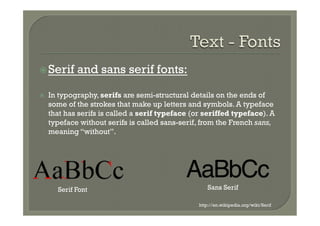 ž Serif      and sans serif fonts:

ž    In typography, serifs are semi-structural details on the ends of
      some of the strokes that make up letters and symbols. A typeface
      that has serifs is called a serif typeface (or seriffed typeface). A
      typeface without serifs is called sans-serif, from the French sans,
      meaning “without”.




        Serif Font                                     Sans Serif

                                                   http://en.wikipedia.org/wiki/Serif
 
