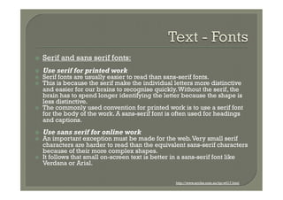 ž    Serif and sans serif fonts:
ž    Use serif for printed work
ž    Serif fonts are usually easier to read than sans-serif fonts.
ž    This is because the serif make the individual letters more distinctive
      and easier for our brains to recognise quickly. Without the serif, the
      brain has to spend longer identifying the letter because the shape is
      less distinctive.
ž    The commonly used convention for printed work is to use a serif font
      for the body of the work. A sans-serif font is often used for headings
      and captions.
ž    Use sans serif for online work
ž    An important exception must be made for the web. Very small serif
      characters are harder to read than the equivalent sans-serif characters
      because of their more complex shapes.
ž    It follows that small on-screen text is better in a sans-serif font like
      Verdana or Arial.

                                                    http://www.scribe.com.au/tip-w017.html
 