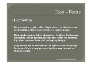 ž Decorative

ž    Decorative fonts, also called display fonts, or title fonts, are
      used mainly, as their name stand, to decorate pages.

ž    They can be used as initial characters, for titles, for banners,
      for posters, and in general, for type that forces the attention.
      E.g. advertisement fonts, and packaging design.

ž    They should not be overused in the same document, though.
      Because of their strong personality, they may interact in
      strange fashion.


                                                 http://www.fontmenu.com/site/decorative.html
 