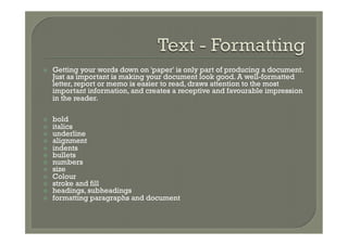ž    Getting your words down on 'paper' is only part of producing a document.
      Just as important is making your document look good. A well-formatted
      letter, report or memo is easier to read, draws attention to the most
      important information, and creates a receptive and favourable impression
      in the reader.

ž    bold
ž    italics
ž    underline
ž    alignment
ž    indents
ž    bullets
ž    numbers
ž    size
ž    Colour
ž    stroke and fill
ž    headings, subheadings
ž    formatting paragraphs and document
 