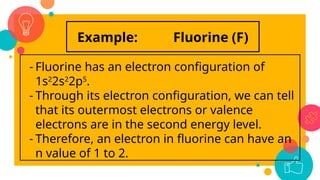 Example: Fluorine (F)
- Fluorine has an electron configuration of
1s2
2s2
2p5
.
- Through its electron configuration, we can tell
that its outermost electrons or valence
electrons are in the second energy level.
- Therefore, an electron in fluorine can have an
n value of 1 to 2.
 