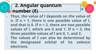 - Thus, the value of l depends on the value of
n. If n = 1, there is one possible value of l,
and that is 0. If n = 2, there are two possible
values of l, which are 0 and 1. If n = 3, the
three possible values of l are 0, 1, and 2.
- The values of I can also be determined by
the designated orbital of its valence
electrons. 12
2. Angular quantum
number (ℓ)
 