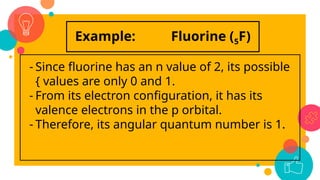 Example: Fluorine (5F)
- Since fluorine has an n value of 2, its possible
{ values are only 0 and 1.
- From its electron configuration, it has its
valence electrons in the p orbital.
- Therefore, its angular quantum number is 1.
 