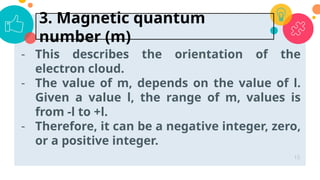 - This describes the orientation of the
electron cloud.
- The value of m, depends on the value of l.
Given a value l, the range of m, values is
from -l to +l.
- Therefore, it can be a negative integer, zero,
or a positive integer.
15
3. Magnetic quantum
number (m)
 