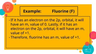 Example: Fluorine (F)
- If it has an electron on the 2p, orbital, it will
have an m, value of 0. Lastly, if it has an
electron on the 2p, orbital, it will have an m,
value of +1.
- Therefore, fluorine has an m, value of +1.
 
