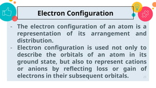 - The electron configuration of an atom is a
representation of its arrangement and
distribution.
- Electron configuration is used not only to
describe the orbitals of an atom in its
ground state, but also to represent cations
or anions by reflecting loss or gain of
electrons in their subsequent orbitals. 25
Electron Configuration
 