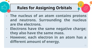 - The nucleus of an atom contains protons
and neutrons. Surrounding the nucleus
are the electrons.
- Electrons have the same negative charge;
they also have the same mass.
- However, each electron in an atom has a
different amount of energy.
33
Rules for Assigning Orbitals
 