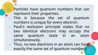 - Particles have quantum numbers that can
represent their properties.
- This is because the set of quantum
numbers is unique for every electron.
- Pauli's exclusion principle states that no
two identical electrons may occupy the
same quantum state in an atom
simultaneously.
- Thus, no two electrons in an atom can have
exactly the same set of quantum numbers.
5
 