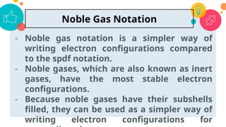 - Noble gas notation is a simpler way of
writing electron configurations compared
to the spdf notation.
- Noble gases, which are also known as inert
gases, have the most stable electron
configurations.
- Because noble gases have their subshells
filled, they can be used as a simpler way of
writing electron configurations for
53
Noble Gas Notation
 