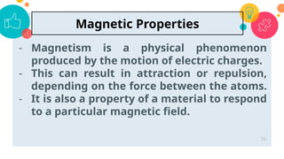 - Magnetism is a physical phenomenon
produced by the motion of electric charges.
- This can result in attraction or repulsion,
depending on the force between the atoms.
- It is also a property of a material to respond
to a particular magnetic field.
56
Magnetic Properties
 
