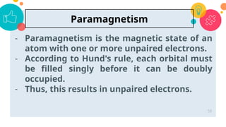- Paramagnetism is the magnetic state of an
atom with one or more unpaired electrons.
- According to Hund's rule, each orbital must
be filled singly before it can be doubly
occupied.
- Thus, this results in unpaired electrons.
58
Paramagnetism
 