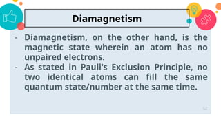 - Diamagnetism, on the other hand, is the
magnetic state wherein an atom has no
unpaired electrons.
- As stated in Pauli's Exclusion Principle, no
two identical atoms can fill the same
quantum state/number at the same time.
62
Diamagnetism
 