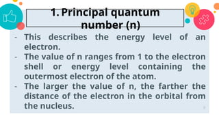 - This describes the energy level of an
electron.
- The value of n ranges from 1 to the electron
shell or energy level containing the
outermost electron of the atom.
- The larger the value of n, the farther the
distance of the electron in the orbital from
the nucleus. 8
1. Principal quantum
number (n)
 