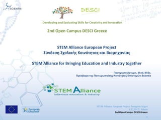 STEM Alliance European Project: Panagiota Argyri
8.12.2017 | Athens
2nd Open Campus DESCI Greece
1
STEM Alliance European Project
Σφνδεςθ Σχολικισ Κοινότθτασ και Βιομθχανίασ
STEM Alliance for Bringing Education and Industry together
Παναγιωτα Αργσρη, Μ.ed, M.Sc,
Πρέσβειρα της Πανεσρωπαϊκής Κοινότητας Επιστημών Scientix
2nd Open Campus DESCI Greece
Developing and Evaluating Skills for Creativity and Innovation
 