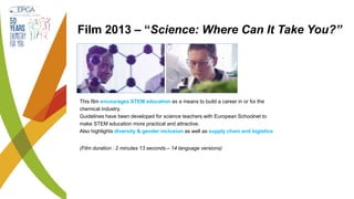 Film 2013 – “Science: Where Can It Take You?”
This film encourages STEM education as a means to build a career in or for the
chemical industry.
Guidelines have been developed for science teachers with European Schoolnet to
make STEM education more practical and attractive.
Also highlights diversity & gender inclusion as well as supply chain and logistics
(Film duration : 2 minutes 13 seconds – 14 language versions)
 