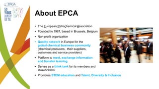 About EPCA
• The European Petrochemical Association
• Founded in 1967, based in Brussels, Belgium
• Non-profit organization
• Quality network in Europe for the
global chemical business community
(chemical producers, their suppliers,
customers and service providers)
• Platform to meet, exchange information
and transfer learning
• Serves as a think tank for its members and
stakeholders
• Promotes STEM education and Talent, Diversity & Inclusion
 